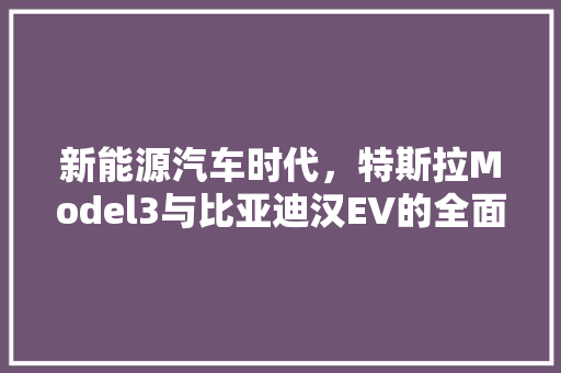 新能源汽车时代，特斯拉Model3与比亚迪汉EV的全面对比
