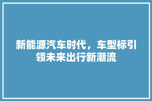 新能源汽车时代，车型标引领未来出行新潮流