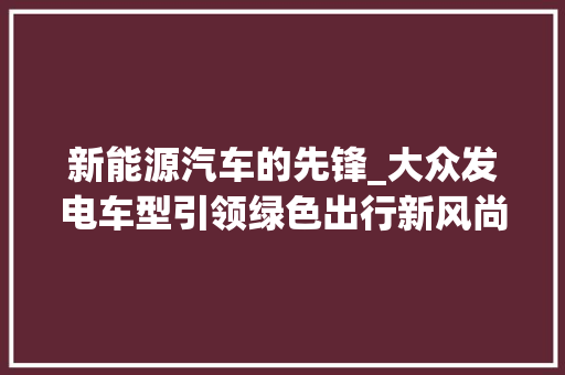 新能源汽车的先锋_大众发电车型引领绿色出行新风尚