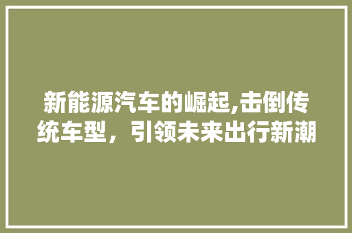 新能源汽车的崛起,击倒传统车型，引领未来出行新潮流