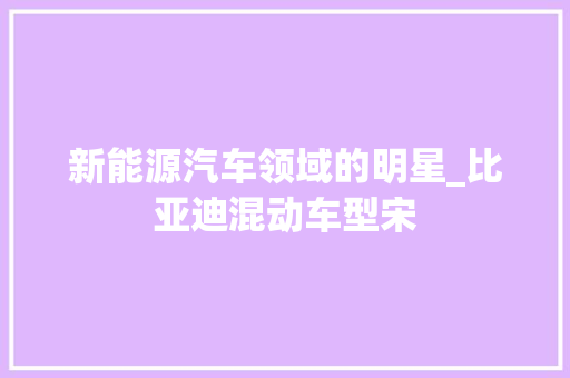 新能源汽车领域的明星_比亚迪混动车型宋