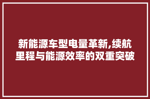 新能源车型电量革新,续航里程与能源效率的双重突破