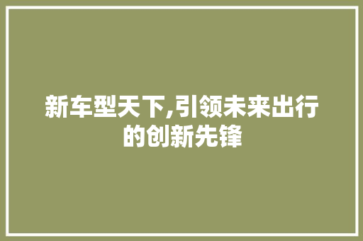 新车型天下,引领未来出行的创新先锋
