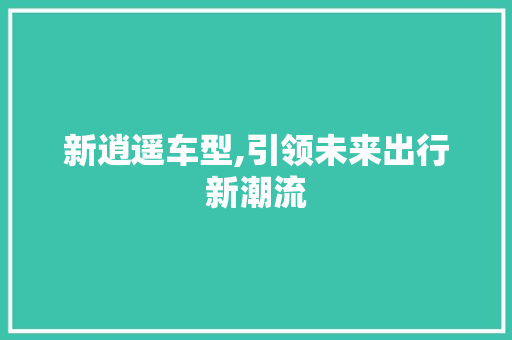新逍遥车型,引领未来出行新潮流