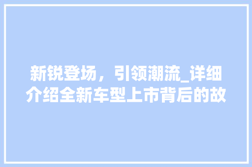 新锐登场，引领潮流_详细介绍全新车型上市背后的故事