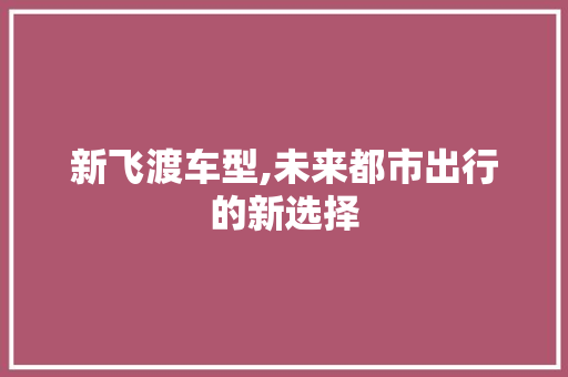 新飞渡车型,未来都市出行的新选择
