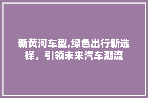 新黄河车型,绿色出行新选择，引领未来汽车潮流
