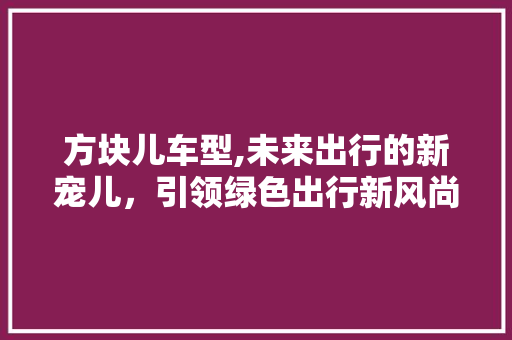 方块儿车型,未来出行的新宠儿，引领绿色出行新风尚