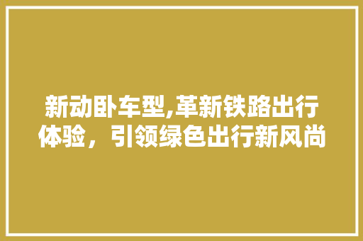 新动卧车型,革新铁路出行体验，引领绿色出行新风尚