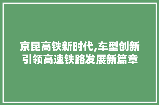 京昆高铁新时代,车型创新引领高速铁路发展新篇章