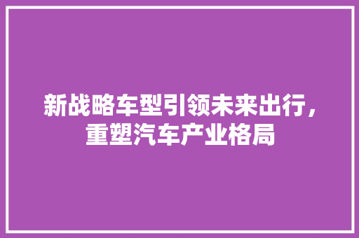 新战略车型引领未来出行，重塑汽车产业格局