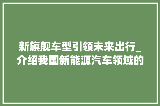 新旗舰车型引领未来出行_介绍我国新能源汽车领域的又一里程碑