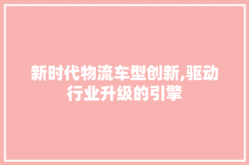 新时代物流车型创新,驱动行业升级的引擎