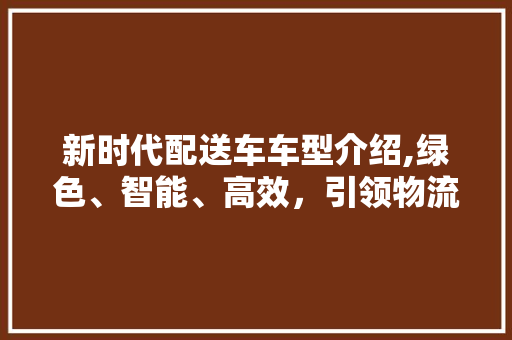 新时代配送车车型介绍,绿色、智能、高效，引领物流新潮流