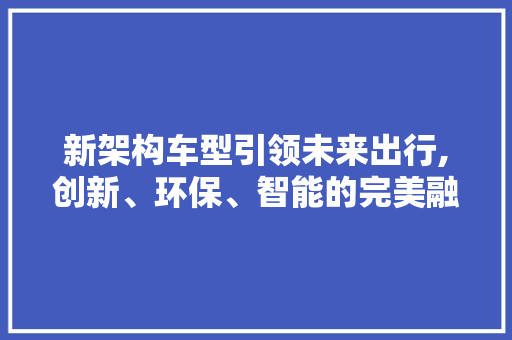 新架构车型引领未来出行,创新、环保、智能的完美融合