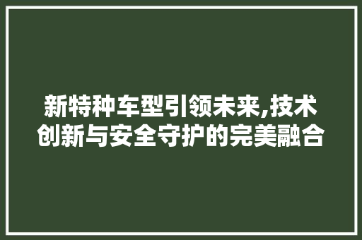 新特种车型引领未来,技术创新与安全守护的完美融合