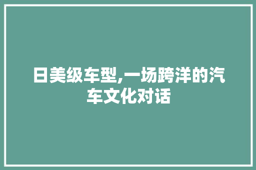 日美级车型,一场跨洋的汽车文化对话