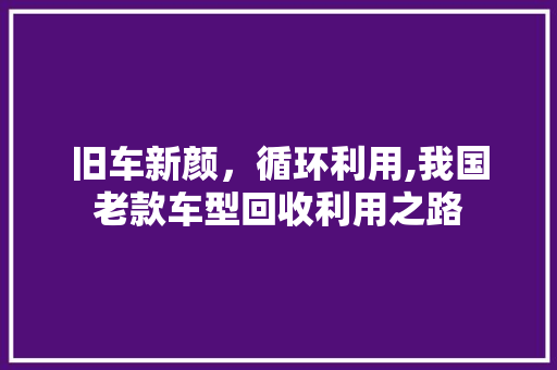 旧车新颜，循环利用,我国老款车型回收利用之路