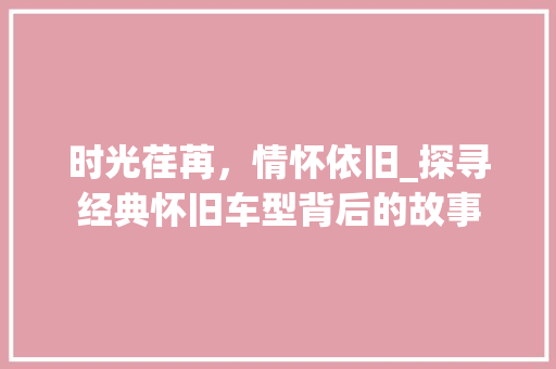 时光荏苒，情怀依旧_探寻经典怀旧车型背后的故事