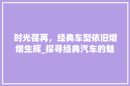时光荏苒，经典车型依旧熠熠生辉_探寻经典汽车的魅力