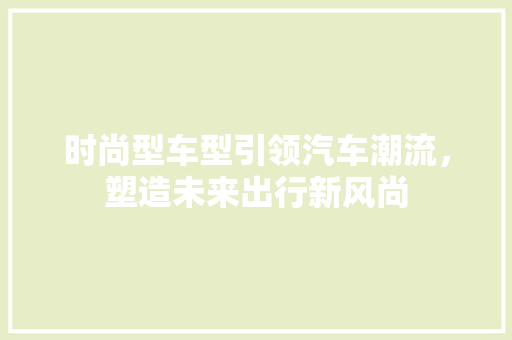 时尚型车型引领汽车潮流，塑造未来出行新风尚