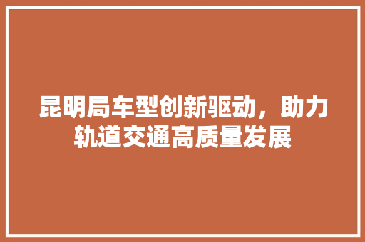 昆明局车型创新驱动，助力轨道交通高质量发展