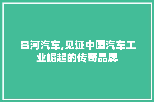 昌河汽车,见证中国汽车工业崛起的传奇品牌