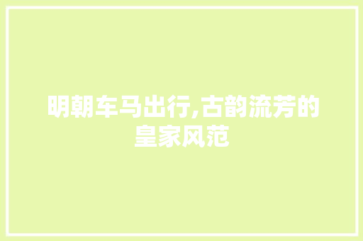 明朝车马出行,古韵流芳的皇家风范