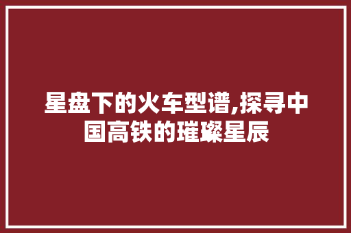 星盘下的火车型谱,探寻中国高铁的璀璨星辰