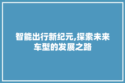 智能出行新纪元,探索未来车型的发展之路