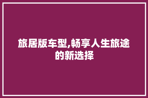 旅居版车型,畅享人生旅途的新选择