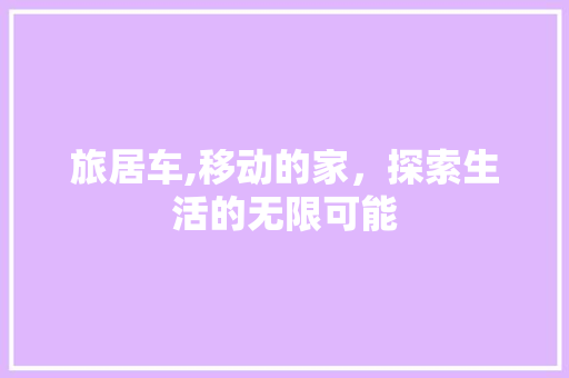 旅居车,移动的家，探索生活的无限可能