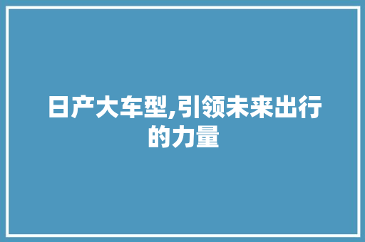 日产大车型,引领未来出行的力量