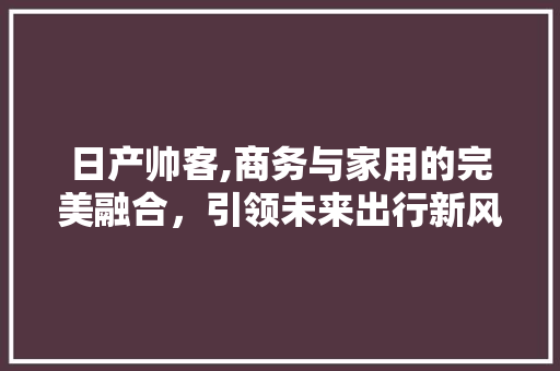 日产帅客,商务与家用的完美融合，引领未来出行新风尚
