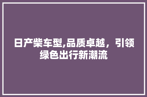 日产柴车型,品质卓越，引领绿色出行新潮流