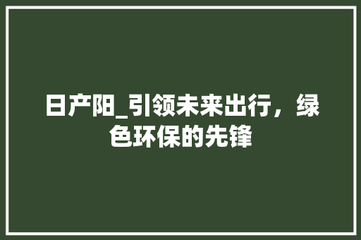 日产阳_引领未来出行，绿色环保的先锋