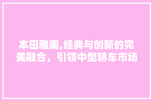 本田雅阁,经典与创新的完美融合，引领中型轿车市场新风尚