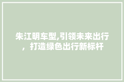 朱江明车型,引领未来出行，打造绿色出行新标杆