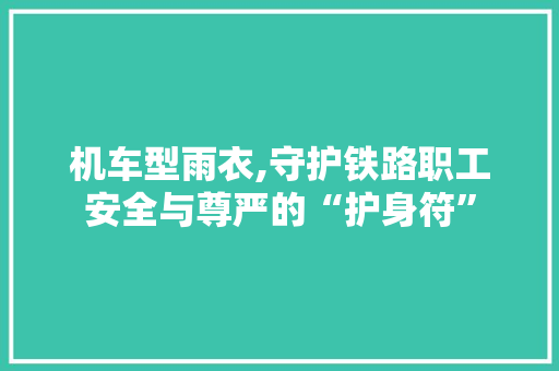机车型雨衣,守护铁路职工安全与尊严的“护身符”
