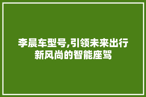 李晨车型号,引领未来出行新风尚的智能座驾