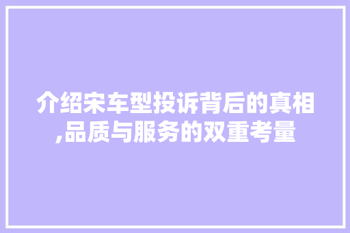 介绍宋车型投诉背后的真相,品质与服务的双重考量