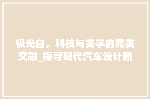 极光白，科技与美学的完美交融_探寻现代汽车设计新境界