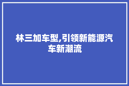 林三加车型,引领新能源汽车新潮流