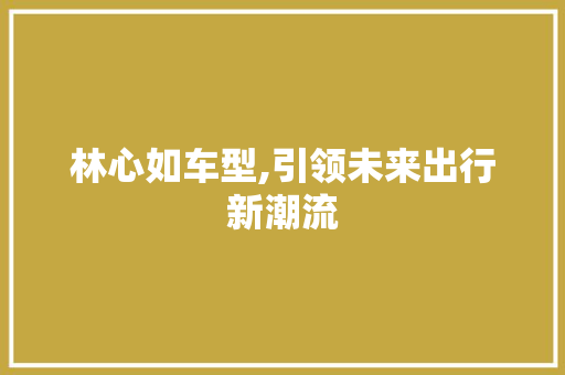 林心如车型,引领未来出行新潮流