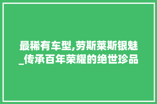 最稀有车型,劳斯莱斯银魅_传承百年荣耀的绝世珍品