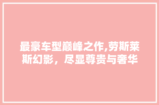 最豪车型巅峰之作,劳斯莱斯幻影，尽显尊贵与奢华