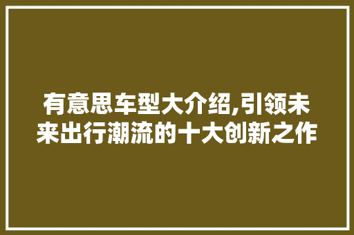 有意思车型大介绍,引领未来出行潮流的十大创新之作