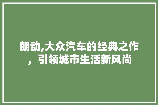 朗动,大众汽车的经典之作，引领城市生活新风尚