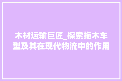 木材运输巨匠_探索拖木车型及其在现代物流中的作用