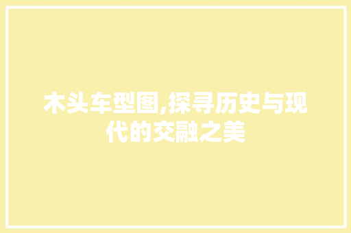 木头车型图,探寻历史与现代的交融之美